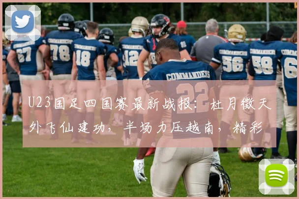 U23国足四国赛最新战报：杜月徵天外飞仙建功，半场力压越南，精彩进球视频集锦