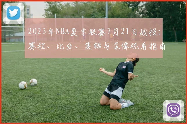 2023年NBA夏季联赛7月21日战报:赛程、比分、集锦与录像观看指南