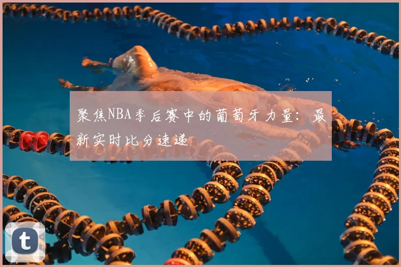 聚焦NBA季后赛中的葡萄牙力量：最新实时比分速递