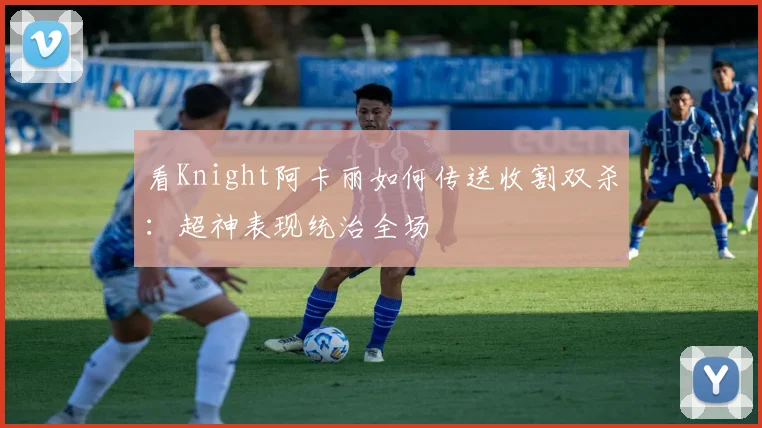 看Knight阿卡丽如何传送收割双杀：超神表现统治全场