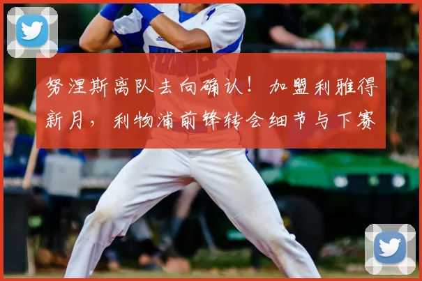 努涅斯离队去向确认!加盟利雅得新月,利物浦前锋转会细节与下赛季展望