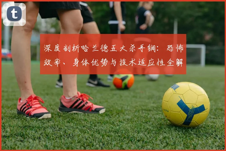 深度剖析哈兰德五大杀手锏:恐怖效率、身体优势与技术适应性全解读