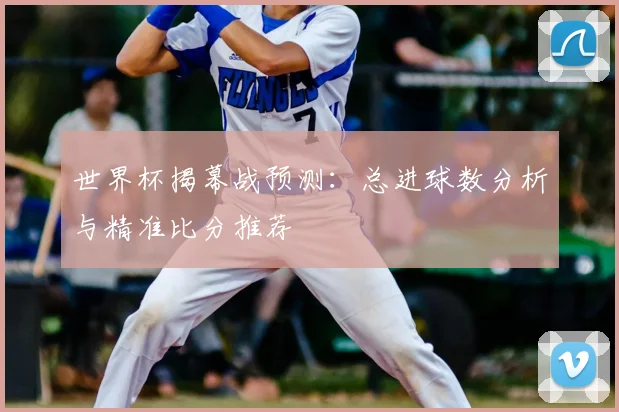 世界杯揭幕战预测:总进球数分析与精准比分推荐