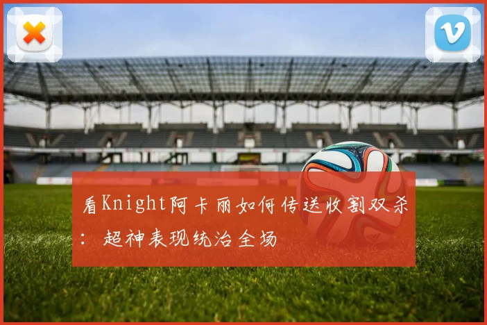 看Knight阿卡丽如何传送收割双杀：超神表现统治全场