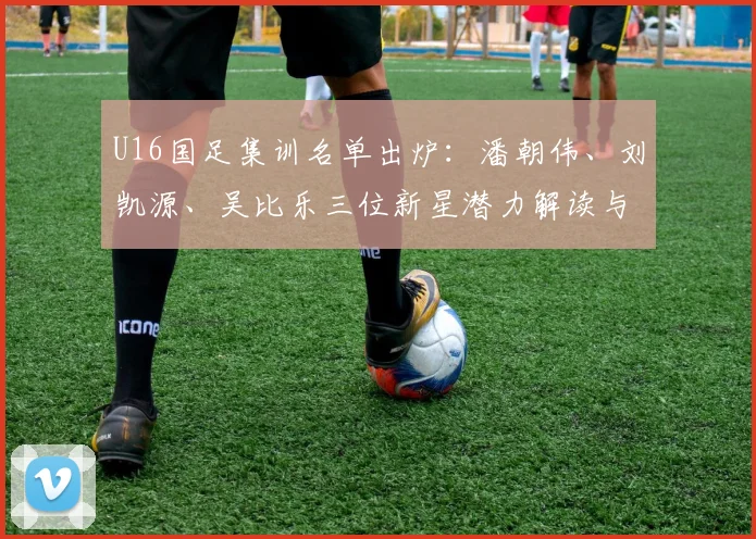 U16国足集训名单出炉:潘朝伟、刘凯源、吴比乐三位新星潜力解读与未来展望