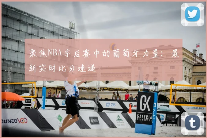 聚焦NBA季后赛中的葡萄牙力量:最新实时比分速递