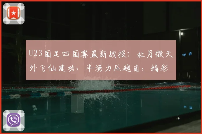 U23国足四国赛最新战报:杜月徵天外飞仙建功,半场力压越南,精彩进球视频集锦