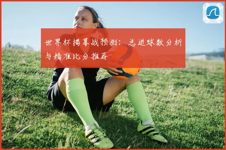 世界杯揭幕战预测:总进球数分析与精准比分推荐